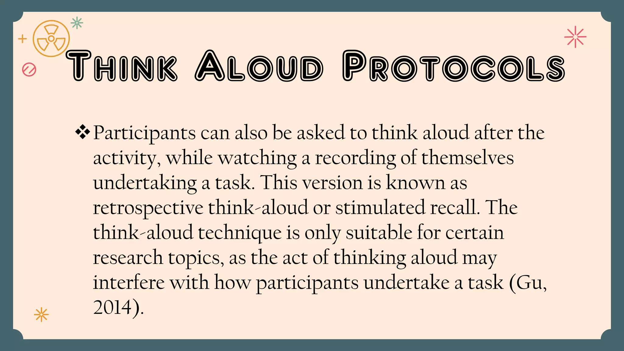 Think Aloud Protocols
Participants can also be asked to think aloud after the
activity, while watching a recording of themselves
undertaking a task. This version is known as
retrospective think-aloud or stimulated recall. The
think-aloud technique is only suitable for certain
research topics, as the act of thinking aloud may
interfere with how participants undertake a task (Gu,
2014).
 