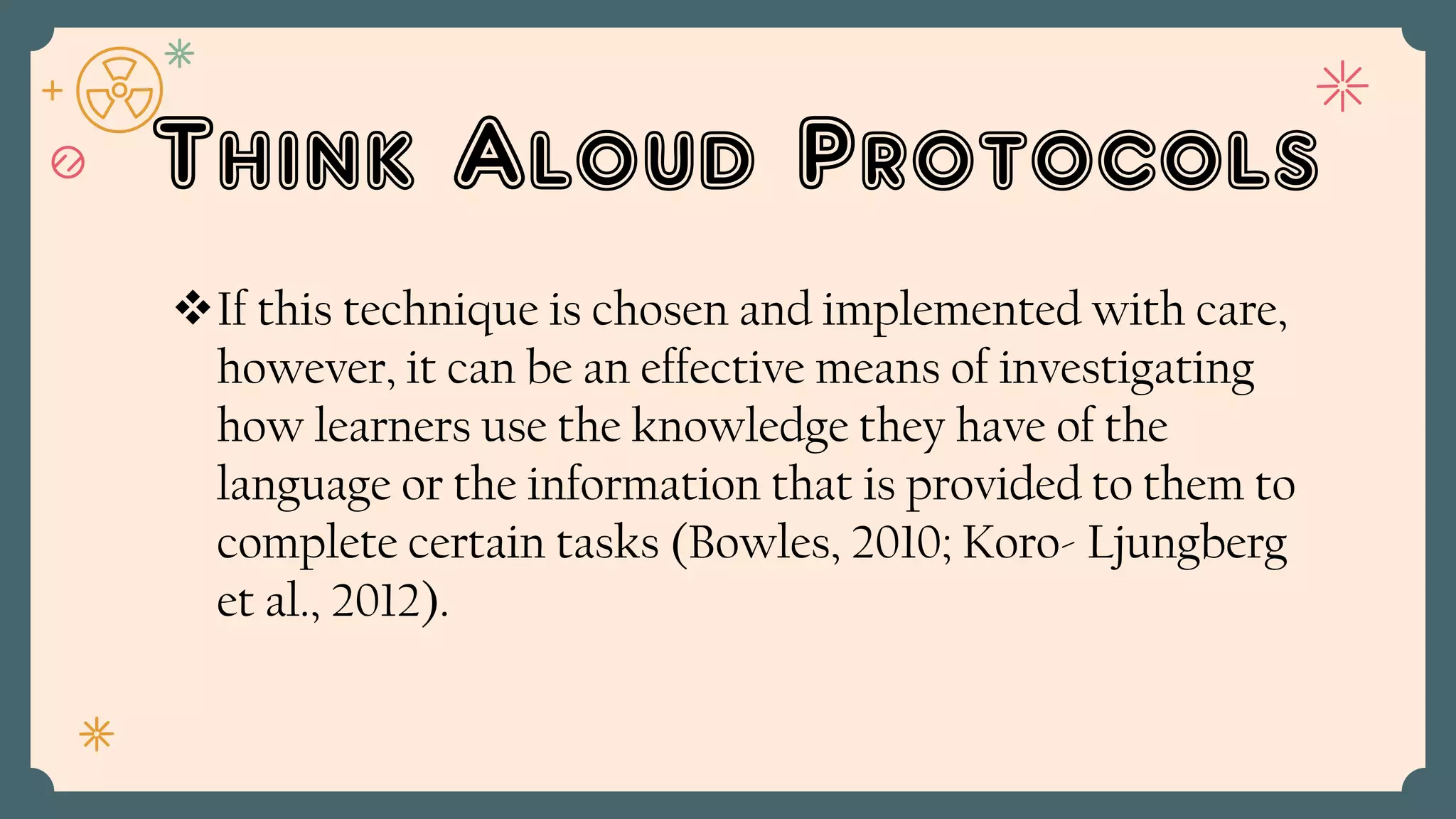 Think Aloud Protocols
If this technique is chosen and implemented with care,
however, it can be an effective means of investigating
how learners use the knowledge they have of the
language or the information that is provided to them to
complete certain tasks (Bowles, 2010; Koro- Ljungberg
et al., 2012).
 
