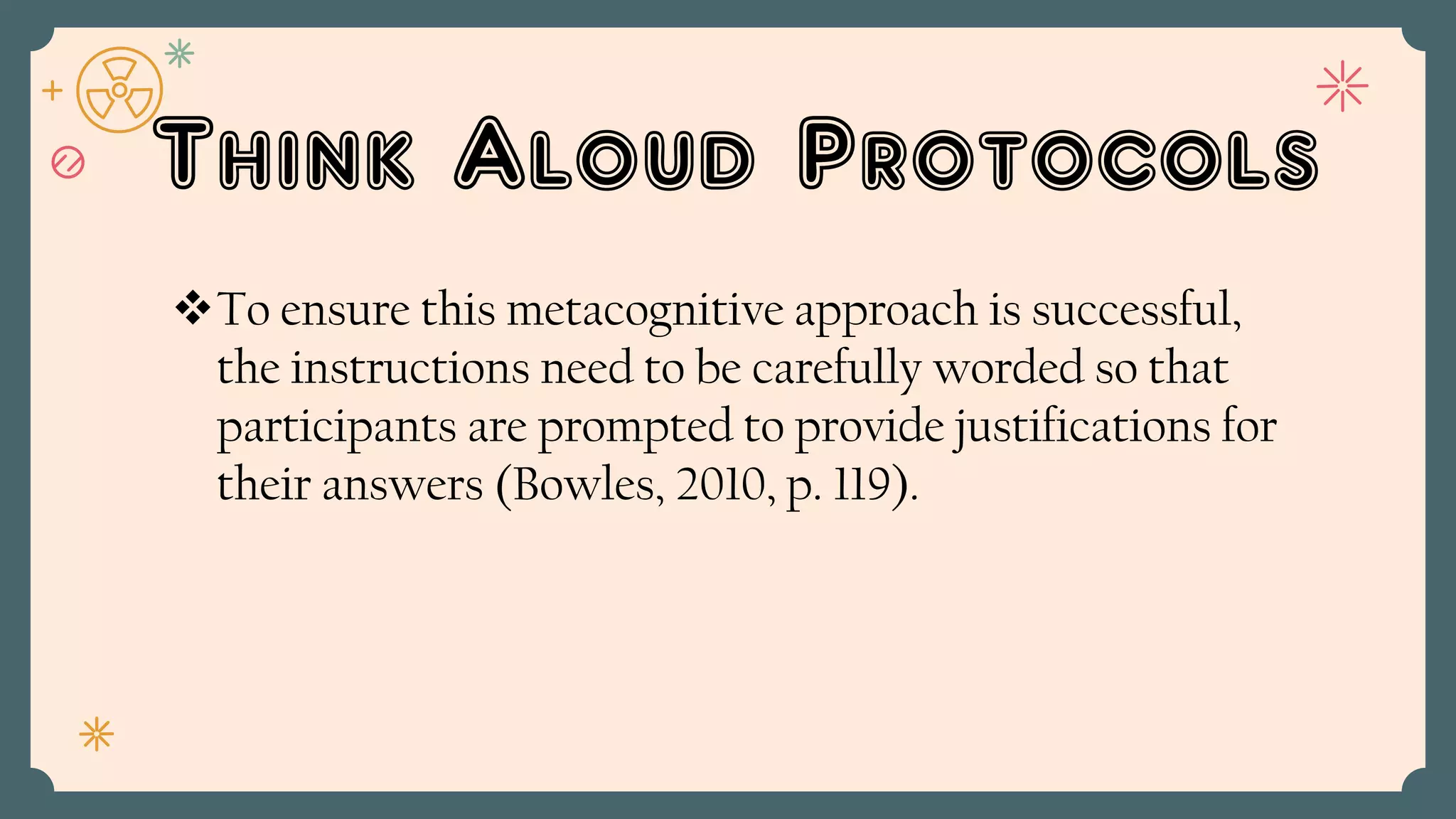Think Aloud Protocols
To ensure this metacognitive approach is successful,
the instructions need to be carefully worded so that
participants are prompted to provide justifications for
their answers (Bowles, 2010, p. 119).
 