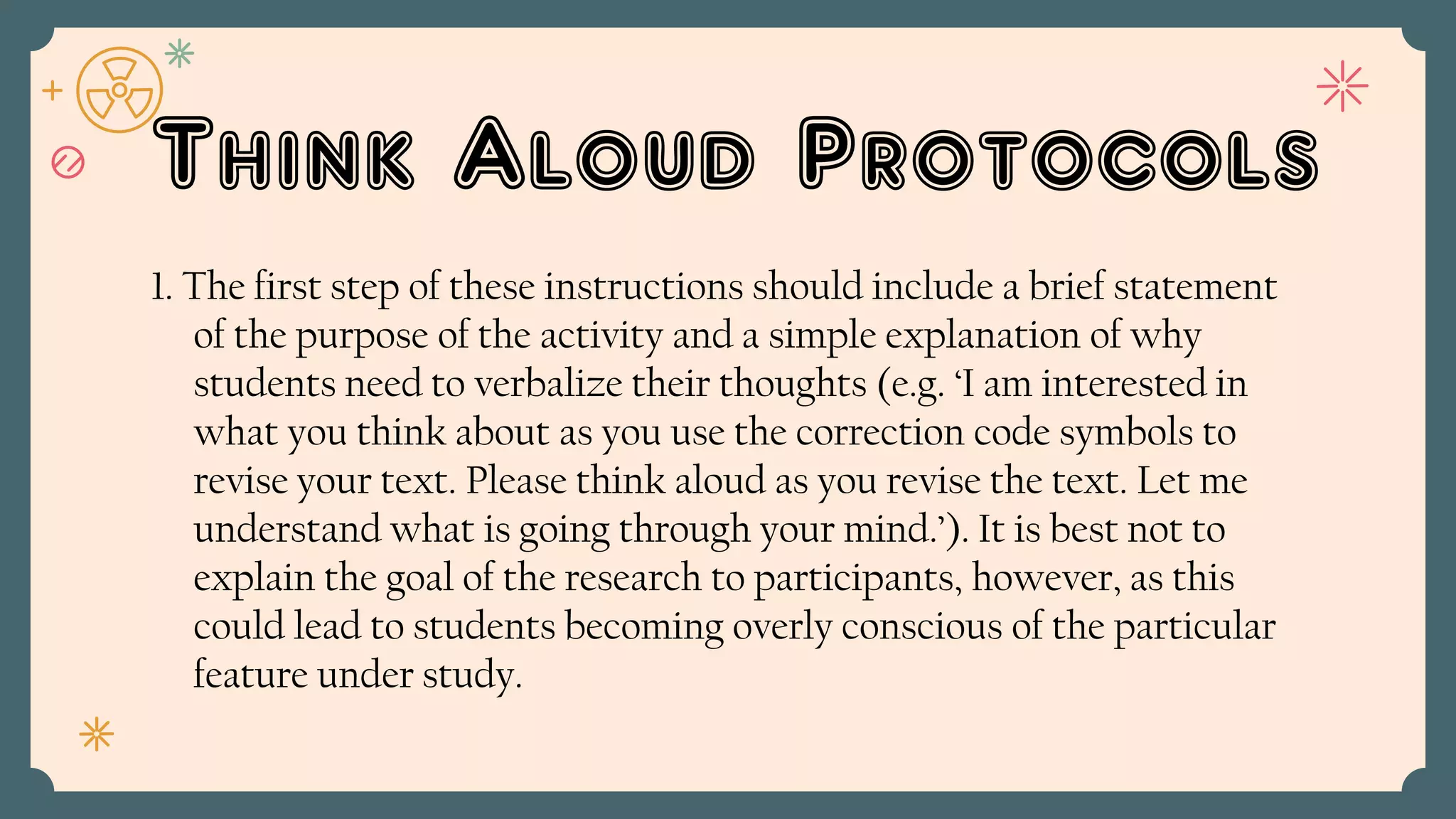 Think Aloud Protocols
1. The first step of these instructions should include a brief statement
of the purpose of the activity and a simple explanation of why
students need to verbalize their thoughts (e.g. ‘I am interested in
what you think about as you use the correction code symbols to
revise your text. Please think aloud as you revise the text. Let me
understand what is going through your mind.’). It is best not to
explain the goal of the research to participants, however, as this
could lead to students becoming overly conscious of the particular
feature under study.
 