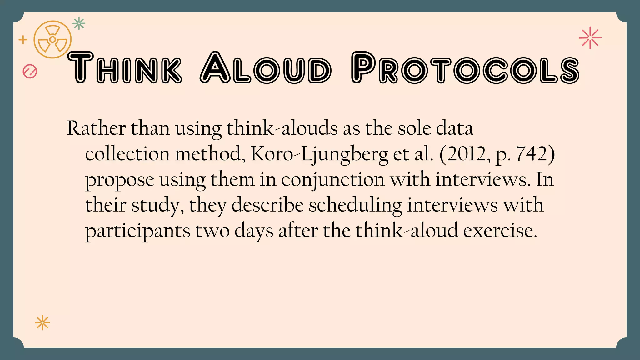 Think Aloud Protocols
Rather than using think-alouds as the sole data
collection method, Koro-Ljungberg et al. (2012, p. 742)
propose using them in conjunction with interviews. In
their study, they describe scheduling interviews with
participants two days after the think-aloud exercise.
 
