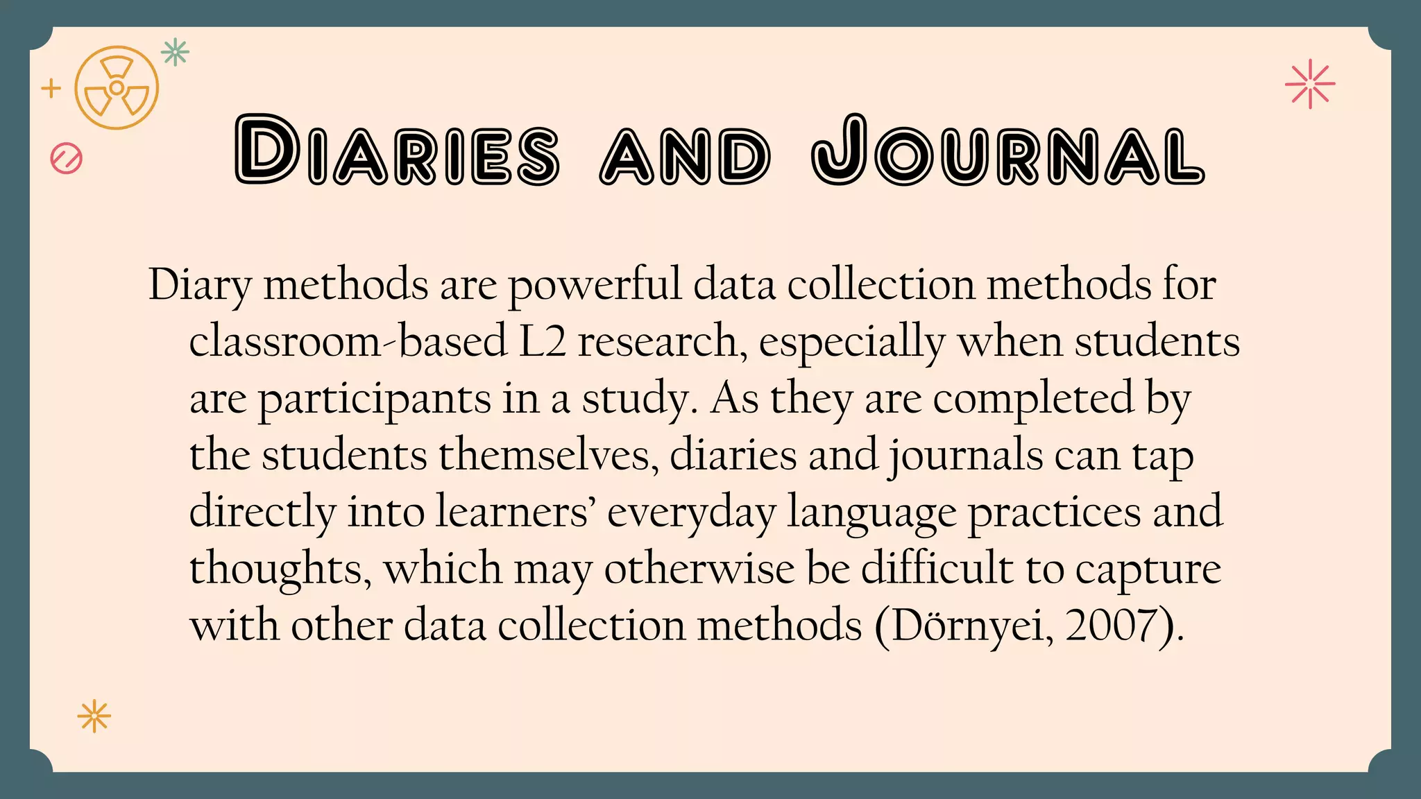 Diaries and Journal
Diary methods are powerful data collection methods for
classroom-based L2 research, especially when students
are participants in a study. As they are completed by
the students themselves, diaries and journals can tap
directly into learners’ everyday language practices and
thoughts, which may otherwise be difficult to capture
with other data collection methods (Dörnyei, 2007).
 