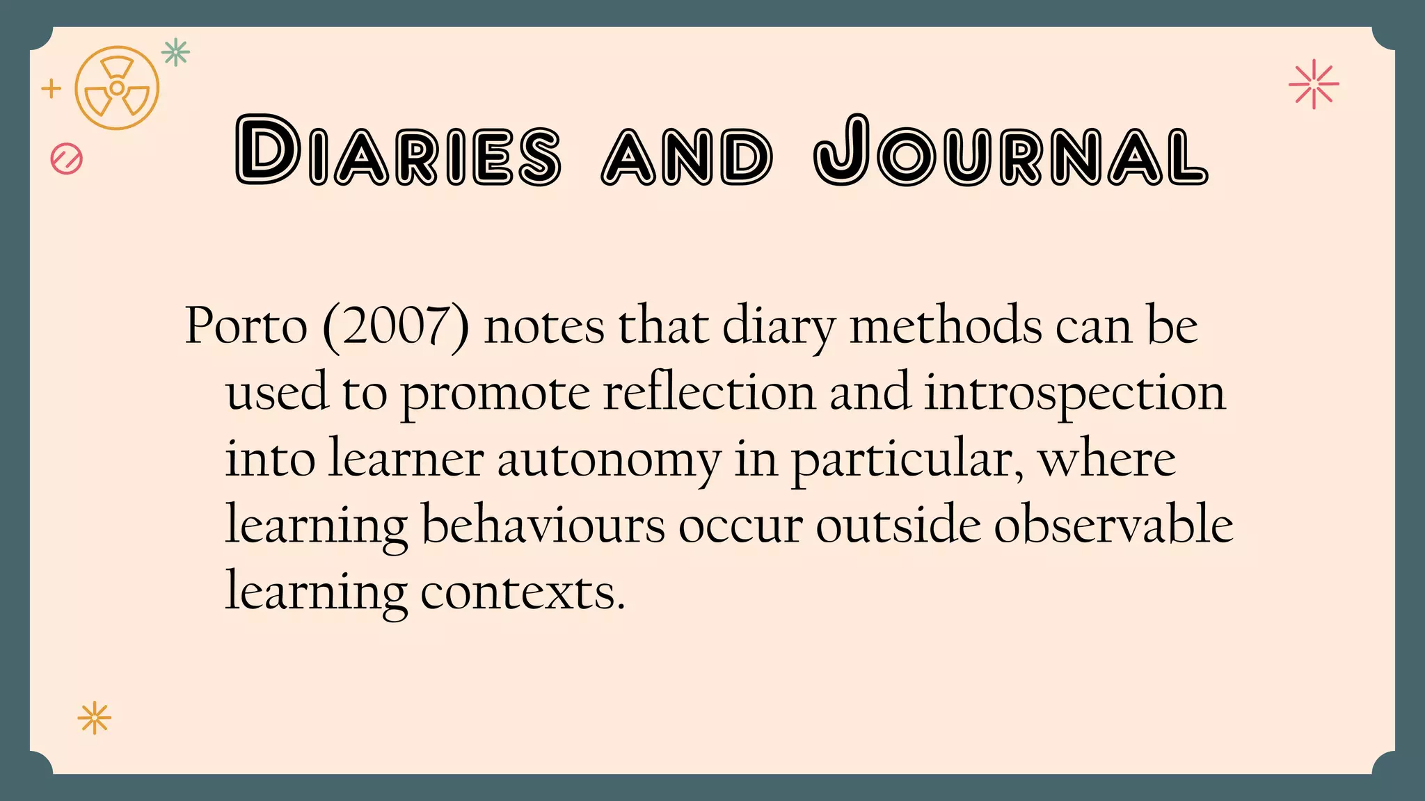 Diaries and Journal
Porto (2007) notes that diary methods can be
used to promote reflection and introspection
into learner autonomy in particular, where
learning behaviours occur outside observable
learning contexts.
 