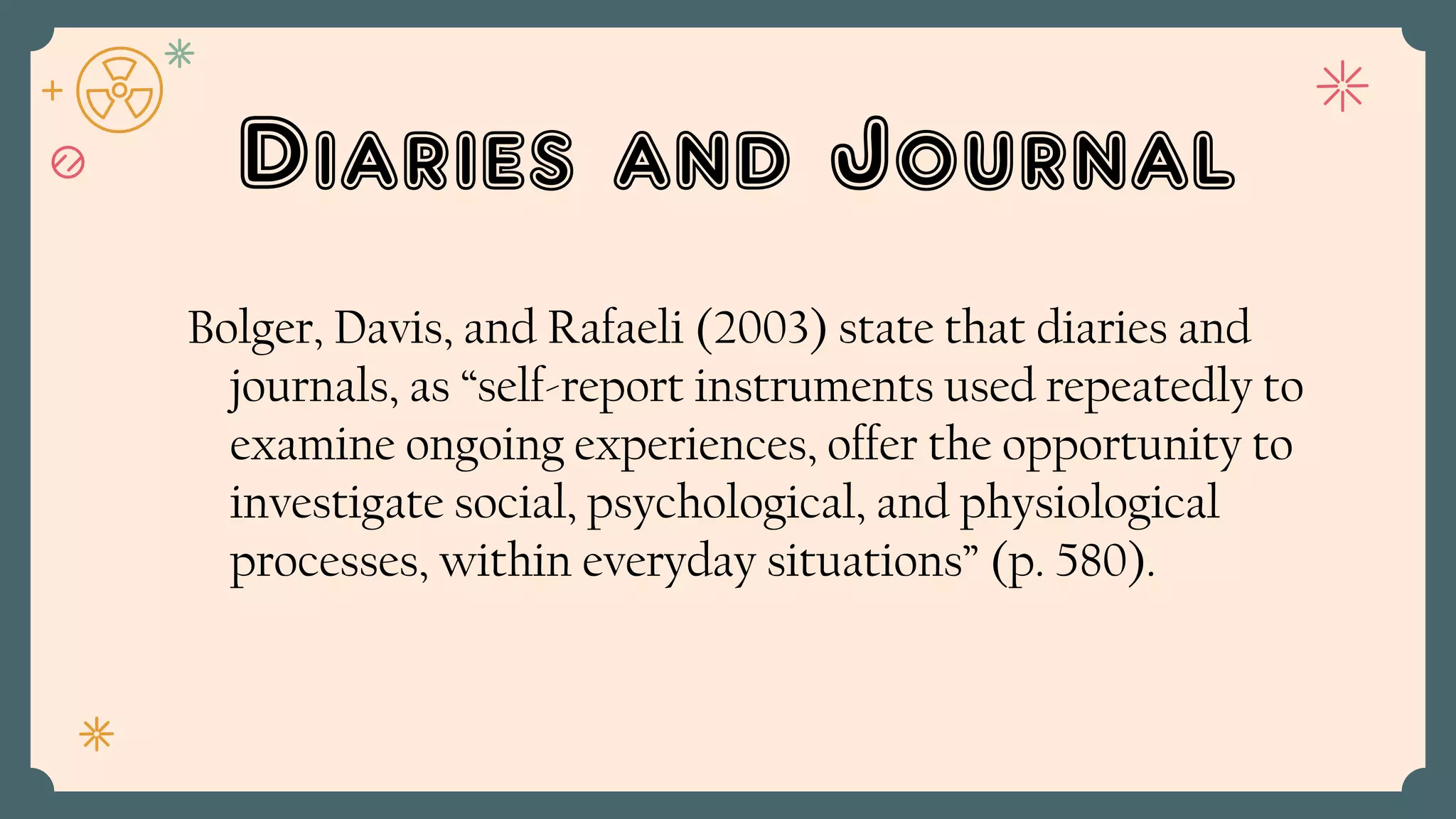 Diaries and Journal
Bolger, Davis, and Rafaeli (2003) state that diaries and
journals, as “self-report instruments used repeatedly to
examine ongoing experiences, offer the opportunity to
investigate social, psychological, and physiological
processes, within everyday situations” (p. 580).
 
