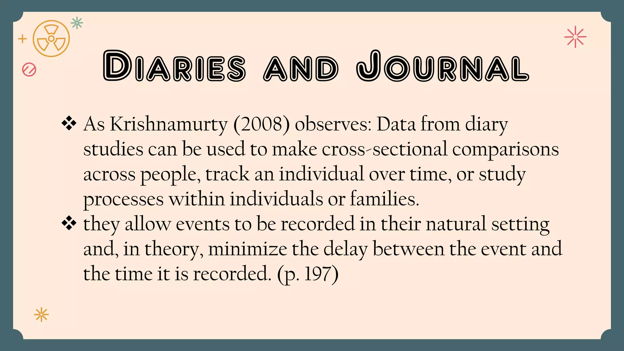 Diaries and Journal
 As Krishnamurty (2008) observes: Data from diary
studies can be used to make cross-sectional comparisons
across people, track an individual over time, or study
processes within individuals or families.
 they allow events to be recorded in their natural setting
and, in theory, minimize the delay between the event and
the time it is recorded. (p. 197)
 