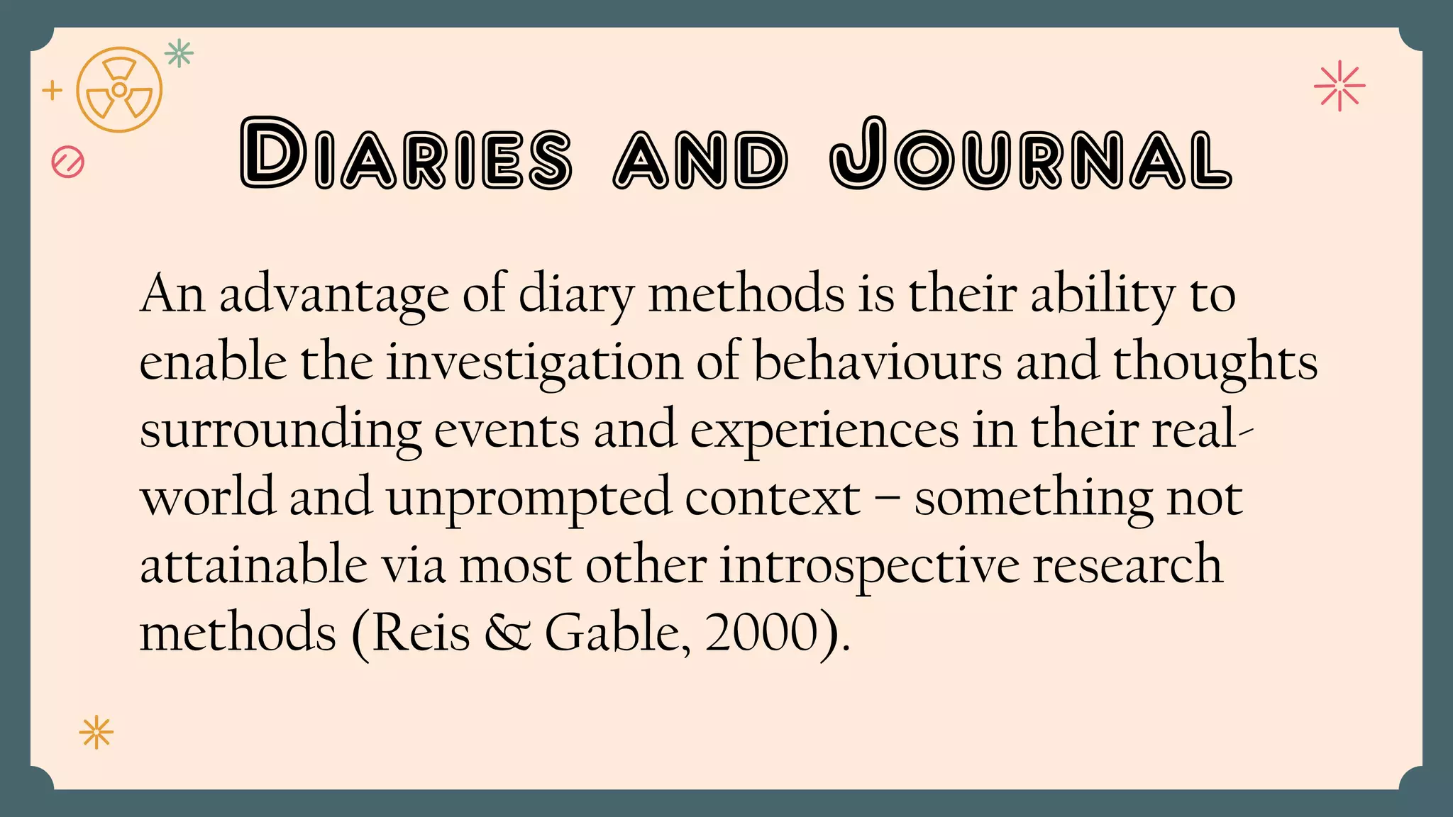 Diaries and Journal
An advantage of diary methods is their ability to
enable the investigation of behaviours and thoughts
surrounding events and experiences in their real-
world and unprompted context – something not
attainable via most other introspective research
methods (Reis & Gable, 2000).
 