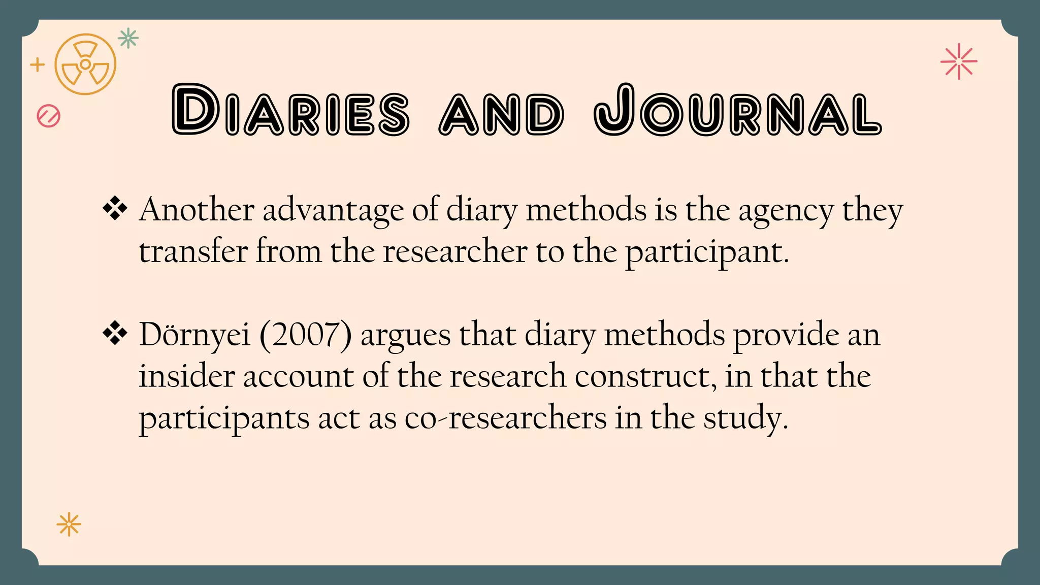 Diaries and Journal
 Another advantage of diary methods is the agency they
transfer from the researcher to the participant.
 Dörnyei (2007) argues that diary methods provide an
insider account of the research construct, in that the
participants act as co-researchers in the study.
 
