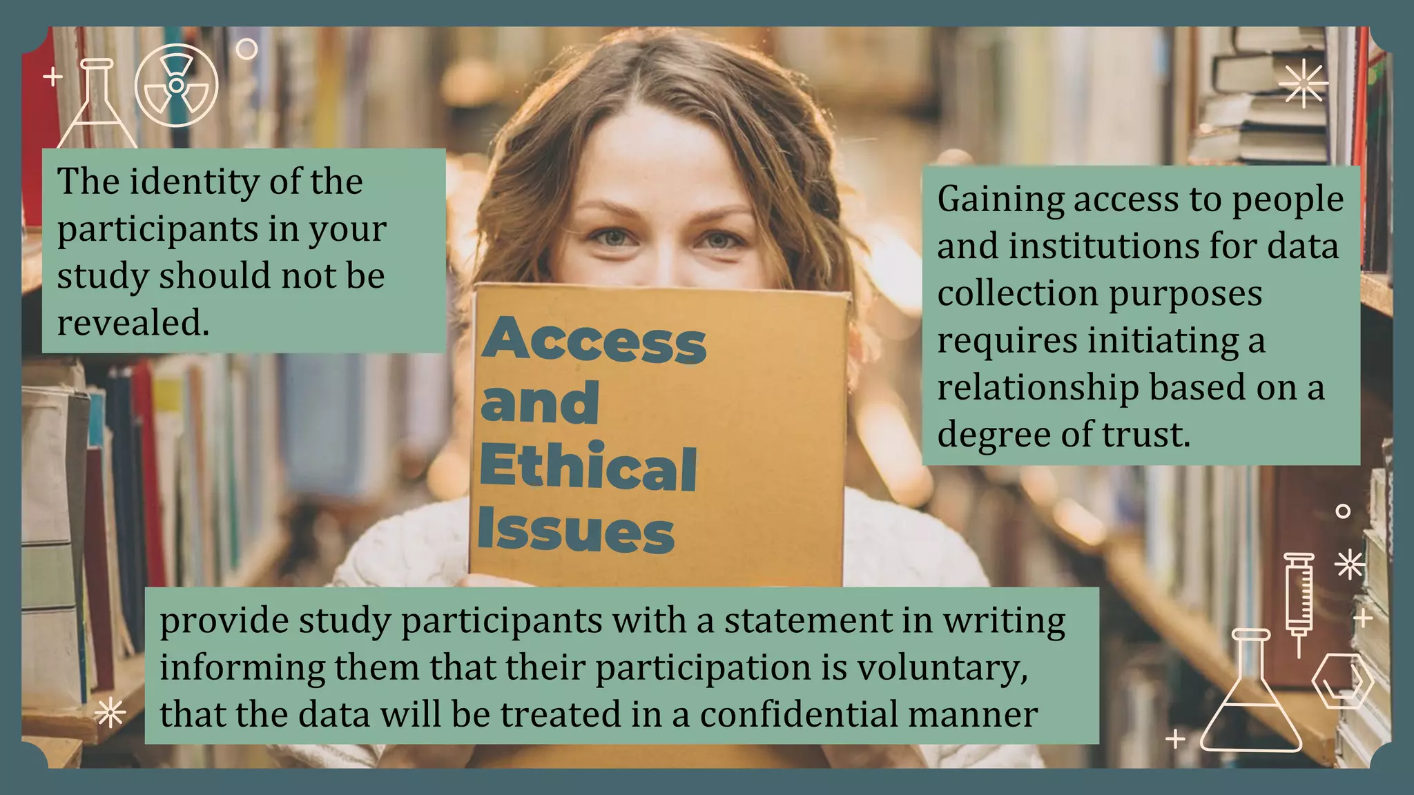 Gaining access to people
and institutions for data
collection purposes
requires initiating a
relationship based on a
degree of trust.
The identity of the
participants in your
study should not be
revealed.
provide study participants with a statement in writing
informing them that their participation is voluntary,
that the data will be treated in a confidential manner
 