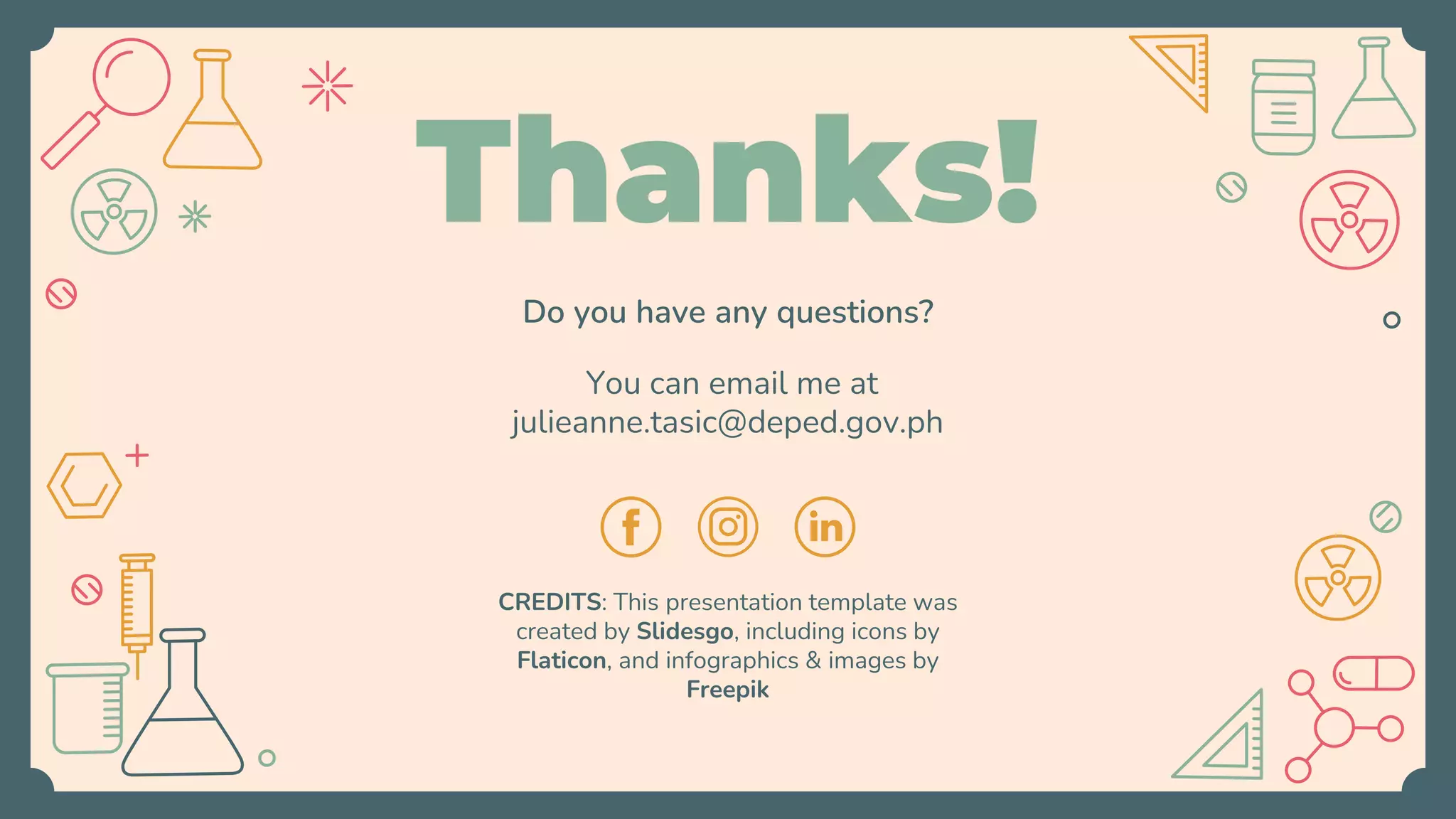 CREDITS: This presentation template was
created by Slidesgo, including icons by
Flaticon, and infographics & images by
Freepik
Do you have any questions?
You can email me at
julieanne.tasic@deped.gov.ph
Thanks!
 