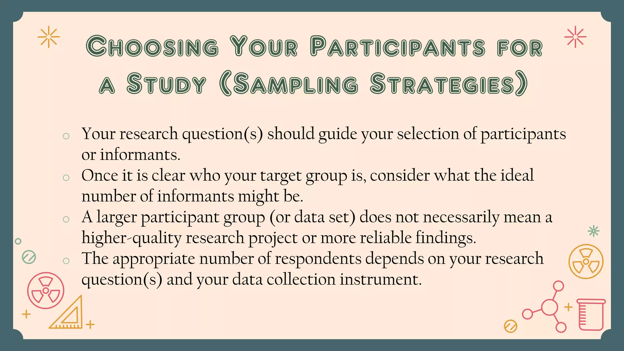 o Your research question(s) should guide your selection of participants
or informants.
o Once it is clear who your target group is, consider what the ideal
number of informants might be.
o A larger participant group (or data set) does not necessarily mean a
higher-quality research project or more reliable findings.
o The appropriate number of respondents depends on your research
question(s) and your data collection instrument.
Choosing Your Participants for
a Study (Sampling Strategies)
 