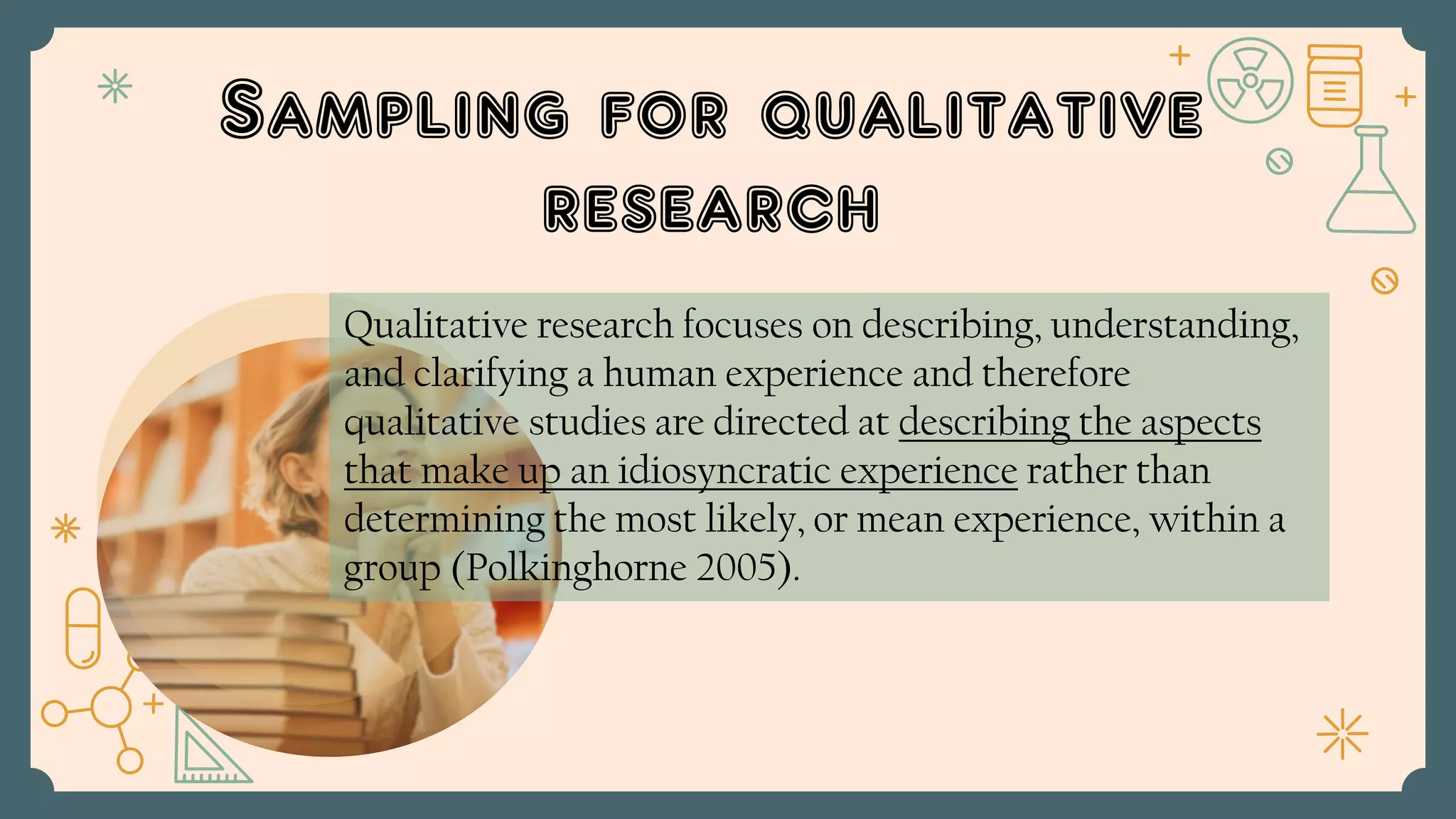 Sampling for qualitative
research
Qualitative research focuses on describing, understanding,
and clarifying a human experience and therefore
qualitative studies are directed at describing the aspects
that make up an idiosyncratic experience rather than
determining the most likely, or mean experience, within a
group (Polkinghorne 2005).
 