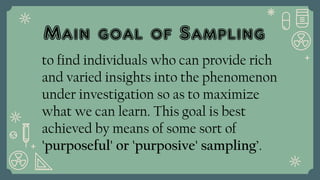Main goal of Sampling
to find individuals who can provide rich
and varied insights into the phenomenon
under investigation so as to maximize
what we can learn. This goal is best
achieved by means of some sort of
'purposeful' or 'purposive' sampling’.
 