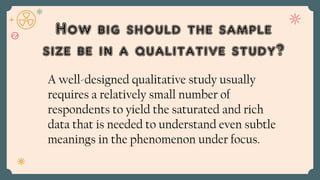 How big should the sample
size be in a qualitative study?
A well-designed qualitative study usually
requires a relatively small number of
respondents to yield the saturated and rich
data that is needed to understand even subtle
meanings in the phenomenon under focus.
 