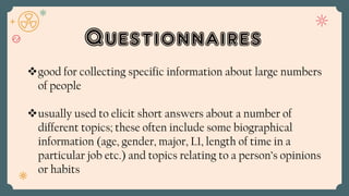 Questionnaires
good for collecting specific information about large numbers
of people
usually used to elicit short answers about a number of
different topics; these often include some biographical
information (age, gender, major, L1, length of time in a
particular job etc.) and topics relating to a person’s opinions
or habits
 