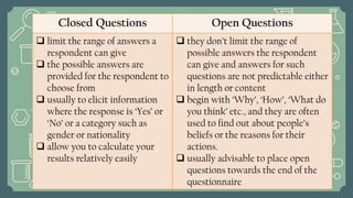Closed Questions Open Questions
 limit the range of answers a
respondent can give
 the possible answers are
provided for the respondent to
choose from
 usually to elicit information
where the response is ‘Yes’ or
‘No’ or a category such as
gender or nationality
 allow you to calculate your
results relatively easily
 they don’t limit the range of
possible answers the respondent
can give and answers for such
questions are not predictable either
in length or content
 begin with ‘Why’, ‘How’, ‘What do
you think’ etc., and they are often
used to find out about people’s
beliefs or the reasons for their
actions.
 usually advisable to place open
questions towards the end of the
questionnaire
 