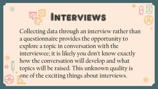 Interviews
Collecting data through an interview rather than
a questionnaire provides the opportunity to
explore a topic in conversation with the
interviewee; it is likely you don’t know exactly
how the conversation will develop and what
topics will be raised. This unknown quality is
one of the exciting things about interviews.
 