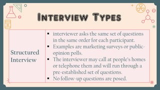 Interview Types
Structured
Interview
 interviewer asks the same set of questions
in the same order for each participant.
 Examples are marketing surveys or public-
opinion polls.
 The interviewer may call at people’s homes
or telephone them and will run through a
pre-established set of questions.
 No follow-up questions are posed.
 