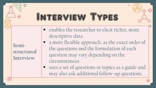 Interview Types
Semi-
structured
Interview
 enables the researcher to elicit richer, more
descriptive data
 a more flexible approach, as the exact order of
the questions and the formulation of each
question may vary depending on the
circumstances
 uses a set of questions or topics as a guide and
may also ask additional follow-up questions.
 