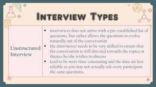 Interview Types
Unstructured
Interview
 interviewer does not arrive with a pre-established list of
questions, but rather allows the questions to evolve
naturally out of the conversation
 the interviewer needs to be very skilled to ensure that
the conversation is still directed towards the topics or
themes he/she wishes to discuss
 tend to be more time-consuming and the data are less
reliable as you may not actually ask every participant
the same questions.
 