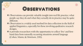 Observations
 Observations can provide valuable insight into real life practice; what
people say they do and what they actually do in practice may be quite
different.
 Observation is a widely used method for data collection in the field of
applied linguistics, especially for those involving qualitative research
designs.
 it provides researchers with the opportunity to collect ‘live’ and first-
hand data from naturally occurring situations around language
(Cohen, Maion, & Morrison, 2011).
 
