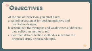 Objectives
At the end of the lesson, you must have:
a. sampling strategies for both quantitative and
qualitative designs;
b. determined the strengths and weaknesses of different
data collection methods; and
c. identified data collection method/s suited for the
proposed study or research topic.
 