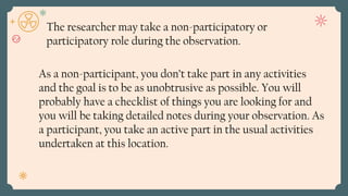 As a non-participant, you don’t take part in any activities
and the goal is to be as unobtrusive as possible. You will
probably have a checklist of things you are looking for and
you will be taking detailed notes during your observation. As
a participant, you take an active part in the usual activities
undertaken at this location.
The researcher may take a non-participatory or
participatory role during the observation.
 
