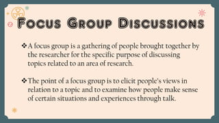 Focus Group Discussions
A focus group is a gathering of people brought together by
the researcher for the specific purpose of discussing
topics related to an area of research.
The point of a focus group is to elicit people’s views in
relation to a topic and to examine how people make sense
of certain situations and experiences through talk.
 