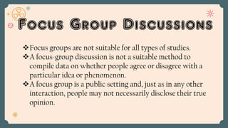 Focus Group Discussions
Focus groups are not suitable for all types of studies.
A focus-group discussion is not a suitable method to
compile data on whether people agree or disagree with a
particular idea or phenomenon.
A focus group is a public setting and, just as in any other
interaction, people may not necessarily disclose their true
opinion.
 