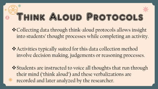 Think Aloud Protocols
Collecting data through think-aloud protocols allows insight
into students’ thought processes while completing an activity.
Activities typically suited for this data collection method
involve decision making, judgements or reasoning processes.
Students are instructed to voice all thoughts that run through
their mind (‘think aloud’) and these verbalizations are
recorded and later analyzed by the researcher.
 