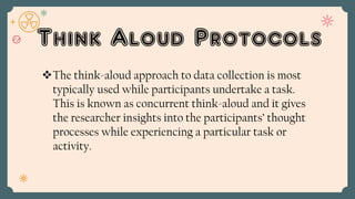 Think Aloud Protocols
The think-aloud approach to data collection is most
typically used while participants undertake a task.
This is known as concurrent think-aloud and it gives
the researcher insights into the participants’ thought
processes while experiencing a particular task or
activity.
 