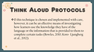 Think Aloud Protocols
If this technique is chosen and implemented with care,
however, it can be an effective means of investigating
how learners use the knowledge they have of the
language or the information that is provided to them to
complete certain tasks (Bowles, 2010; Koro- Ljungberg
et al., 2012).
 