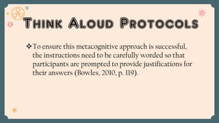 Think Aloud Protocols
To ensure this metacognitive approach is successful,
the instructions need to be carefully worded so that
participants are prompted to provide justifications for
their answers (Bowles, 2010, p. 119).
 