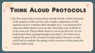 Think Aloud Protocols
1. The first step of these instructions should include a brief statement
of the purpose of the activity and a simple explanation of why
students need to verbalize their thoughts (e.g. ‘I am interested in
what you think about as you use the correction code symbols to
revise your text. Please think aloud as you revise the text. Let me
understand what is going through your mind.’). It is best not to
explain the goal of the research to participants, however, as this
could lead to students becoming overly conscious of the particular
feature under study.
 