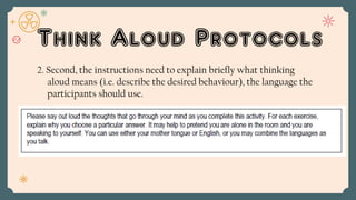 Think Aloud Protocols
2. Second, the instructions need to explain briefly what thinking
aloud means (i.e. describe the desired behaviour), the language the
participants should use.
 