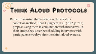 Think Aloud Protocols
Rather than using think-alouds as the sole data
collection method, Koro-Ljungberg et al. (2012, p. 742)
propose using them in conjunction with interviews. In
their study, they describe scheduling interviews with
participants two days after the think-aloud exercise.
 