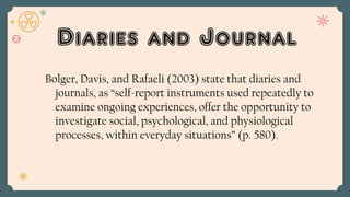 Diaries and Journal
Bolger, Davis, and Rafaeli (2003) state that diaries and
journals, as “self-report instruments used repeatedly to
examine ongoing experiences, offer the opportunity to
investigate social, psychological, and physiological
processes, within everyday situations” (p. 580).
 