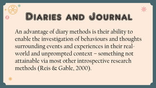 Diaries and Journal
An advantage of diary methods is their ability to
enable the investigation of behaviours and thoughts
surrounding events and experiences in their real-
world and unprompted context – something not
attainable via most other introspective research
methods (Reis & Gable, 2000).
 
