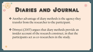 Diaries and Journal
 Another advantage of diary methods is the agency they
transfer from the researcher to the participant.
 Dörnyei (2007) argues that diary methods provide an
insider account of the research construct, in that the
participants act as co-researchers in the study.
 