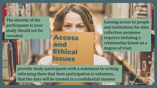 Gaining access to people
and institutions for data
collection purposes
requires initiating a
relationship based on a
degree of trust.
The identity of the
participants in your
study should not be
revealed.
provide study participants with a statement in writing
informing them that their participation is voluntary,
that the data will be treated in a confidential manner
 