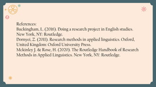 References:
Buckingham, L. (2016). Doing a research project in English studies.
New York, NY: Routledge.
Dornyei, Z. (2011). Research methods in applied linguistics. Oxford,
United Kingdom: Oxford University Press.
Mckinley J. & Rose, H. (2020). The Routledge Handbook of Research
Methods in Applied Linguistics. New York, NY: Routledge.
 