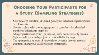 o Your research question(s) should guide your selection of participants
or informants.
o Once it is clear who your target group is, consider what the ideal
number of informants might be.
o A larger participant group (or data set) does not necessarily mean a
higher-quality research project or more reliable findings.
o The appropriate number of respondents depends on your research
question(s) and your data collection instrument.
Choosing Your Participants for
a Study (Sampling Strategies)
 