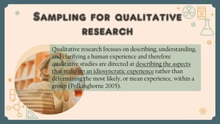Sampling for qualitative
research
Qualitative research focuses on describing, understanding,
and clarifying a human experience and therefore
qualitative studies are directed at describing the aspects
that make up an idiosyncratic experience rather than
determining the most likely, or mean experience, within a
group (Polkinghorne 2005).
 