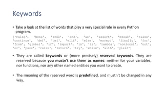 Keywords
• Take a look at the list of words that play a very special role in every Python
program.
['False', 'None', 'True', 'and', 'as', 'assert', 'break', 'class',
'continue', 'def', 'del', 'elif', 'else', 'except', 'finally', 'for',
'from', 'global', 'if', 'import', 'in', 'is', 'lambda', 'nonlocal', 'not',
'or', 'pass', 'raise', 'return', 'try', 'while', 'with', 'yield']
• They are called keywords or (more precisely) reserved keywords. They are
reserved because you mustn't use them as names: neither for your variables,
nor functions, nor any other named entities you want to create.
• The meaning of the reserved word is predefined, and mustn't be changed in any
way.
 