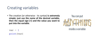 Creating variables
• The creation (or otherwise - its syntax) is extremely
simple: just use the name of the desired variable,
then the equal sign (=) and the value you want to
put into the variable.
 