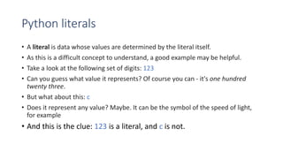 Python literals
• A literal is data whose values are determined by the literal itself.
• As this is a difficult concept to understand, a good example may be helpful.
• Take a look at the following set of digits: 123
• Can you guess what value it represents? Of course you can - it's one hundred
twenty three.
• But what about this: c
• Does it represent any value? Maybe. It can be the symbol of the speed of light,
for example
• And this is the clue: 123 is a literal, and c is not.
 