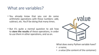 What are variables?
• You already know that you can do some
arithmetic operations with these numbers: add,
subtract, etc. You'll be doing that many times.
• But it's quite a normal question to ask how
to store the results of these operations, in order
to use them in other operations, and so on.
What does every Python variable have?
• a name;
• a value (the content of the container)
 