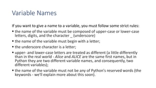 Variable Names
If you want to give a name to a variable, you must follow some strict rules:
 the name of the variable must be composed of upper-case or lower-case
letters, digits, and the character _ (underscore)
 the name of the variable must begin with a letter;
 the underscore character is a letter;
 upper- and lower-case letters are treated as different (a little differently
than in the real world - Alice and ALICE are the same first names, but in
Python they are two different variable names, and consequently, two
different variables);
 the name of the variable must not be any of Python's reserved words (the
keywords - we'll explain more about this soon).
 