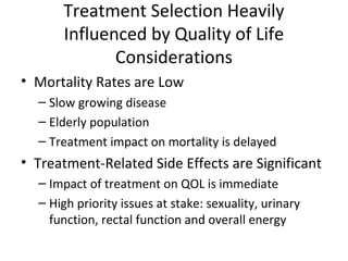 Treatment Selection Heavily
      Influenced by Quality of Life
             Considerations
• Mortality Rates are Low
  – Slow growing disease
  – Elderly population
  – Treatment impact on mortality is delayed
• Treatment-Related Side Effects are Significant
  – Impact of treatment on QOL is immediate
  – High priority issues at stake: sexuality, urinary
    function, rectal function and overall energy
 