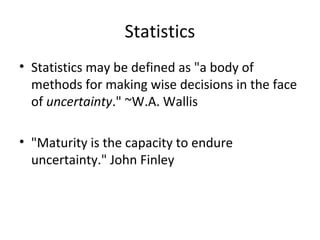 Statistics
• Statistics may be defined as "a body of
  methods for making wise decisions in the face
  of uncertainty." ~W.A. Wallis

• "Maturity is the capacity to endure
  uncertainty." John Finley
 