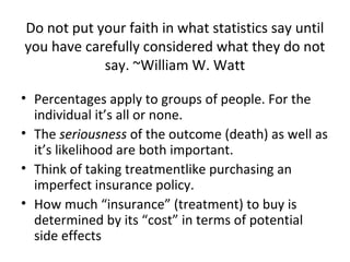 Do not put your faith in what statistics say until
you have carefully considered what they do not
            say. ~William W. Watt

• Percentages apply to groups of people. For the
  individual it’s all or none.
• The seriousness of the outcome (death) as well as
  it’s likelihood are both important.
• Think of taking treatmentlike purchasing an
  imperfect insurance policy.
• How much “insurance” (treatment) to buy is
  determined by its “cost” in terms of potential
  side effects
 